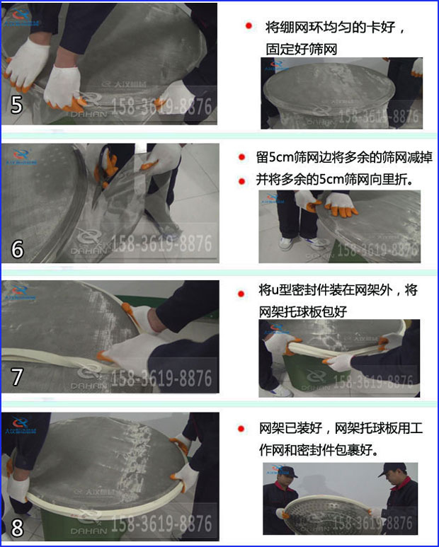 第五步：將旋振篩繃網(wǎng)環(huán)均勻的卡好固定好篩網(wǎng)第六步：留5cm篩網(wǎng)邊將多余的篩網(wǎng)減掉，并將多余的5cm篩網(wǎng)向里折第七步：將u型密封件裝在網(wǎng)架外，將網(wǎng)架托球板包好第八步：網(wǎng)架已裝好，網(wǎng)架托球板用工作網(wǎng)和密封件包裹好。
