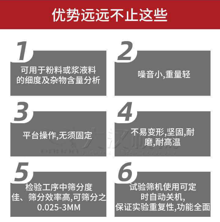 試驗篩優(yōu)勢：1，可用于粉料或漿液料的細度及雜物含量分析。2，噪音小，重量輕。3，平臺操作，無須固定。4，不易變形，堅固，耐磨，耐高溫。5，檢驗工序中篩分度佳，篩分效率高，可篩分之0.025-3MM6，試驗篩機使用可定時自動關(guān)機保證實驗重復(fù)性，功能全面。